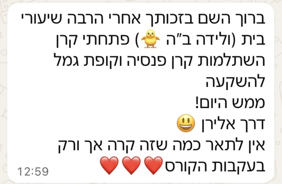 הודעה: ברוך השם בזכותך אחרי הרבה שיעורי בית פתחתי קרן השתלמות, קרן פנסיה וקופת גמל להשקעה ממש היום. אין לתאר כמה שזה קרה אך ורק בעקבות הקורס